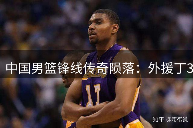 中国男篮锋线传奇陨落："外援丁"32岁退役引唏嘘