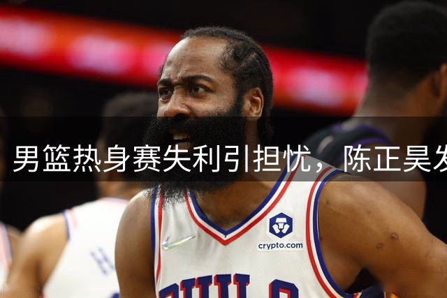 男篮热身赛失利引担忧，陈正昊发声中肯分析