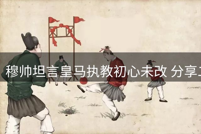 穆帅坦言皇马执教初心未改 分享二进宫心路历程
