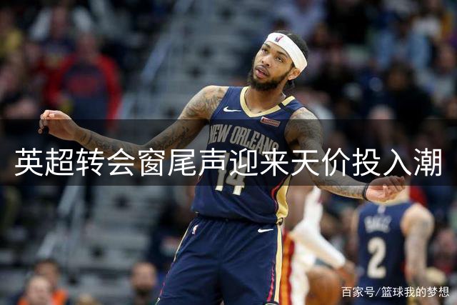 英超转会窗尾声迎来天价投入潮