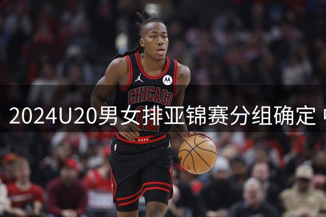 2024U20男女排亚锦赛分组确定 中青女排主场作战